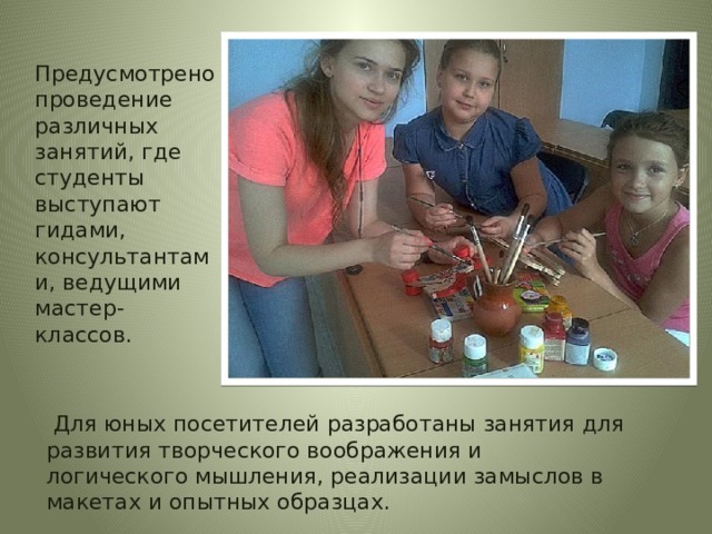 Предусмотрено проведение различных занятий, где студенты выступают гидами, консультантами, ведущими мастер-классов.  Для юных посетителей разработаны занятия для развития творческого воображения и логического мышления, реализации замыслов в макетах и опытных образцах. 