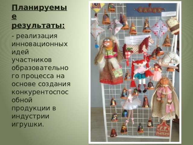 Планируемые результаты:  - реализация инновационных идей участников образовательного процесса на основе создания конкурентоспособной продукции в индустрии игрушки. 
