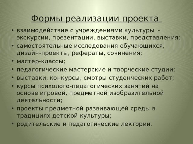 Формы реализации проекта взаимодействие с учреждениями культуры - экскурсии, презентации, выставки, представления; самостоятельные исследования обучающихся, дизайн-проекты, рефераты, сочинения; мастер-классы; педагогические мастерские и творческие студии; выставки, конкурсы, смотры студенческих работ; курсы психолого-педагогических занятий на основе игровой, предметной изобразительной деятельности; проекты предметной развивающей среды в традициях детской культуры; родительские и педагогические лектории. 
