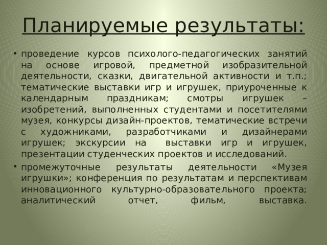 Планируемые результаты: проведение курсов психолого-педагогических занятий на основе игровой, предметной изобразительной деятельности, сказки, двигательной активности и т.п.; тематические выставки игр и игрушек, приуроченные к календарным праздникам; смотры игрушек – изобретений, выполненных студентами и посетителями музея, конкурсы дизайн-проектов, тематические встречи с художниками, разработчиками и дизайнерами игрушек; экскурсии на выставки игр и игрушек, презентации студенческих проектов и исследований. промежуточные результаты деятельности «Музея игрушки»; конференция по результатам и перспективам инновационного культурно-образовательного проекта; аналитический отчет, фильм, выставка.    