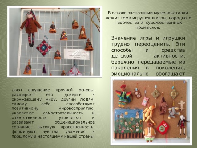 В основе экспозиции музея-выставки лежит тема игрушек и игры, народного творчества и художественных промыслов.   Значение игры и игрушки трудно переоценить. Эти способы и средства детской активности, бережно передаваемые из поколения в поколение, эмоционально обогащают жизнь ребенка, дают ощущение прочной основы, расширяют его доверие к окружающему миру, другим людям, самому себе, способствуют позитивному мировосприятию, укрепляют самостоятельность и ответственность, укрепляют и развивают общенациональное сознание, высокую нравственность, формируют чувства уважения к прошлому и настоящему нашей страны 