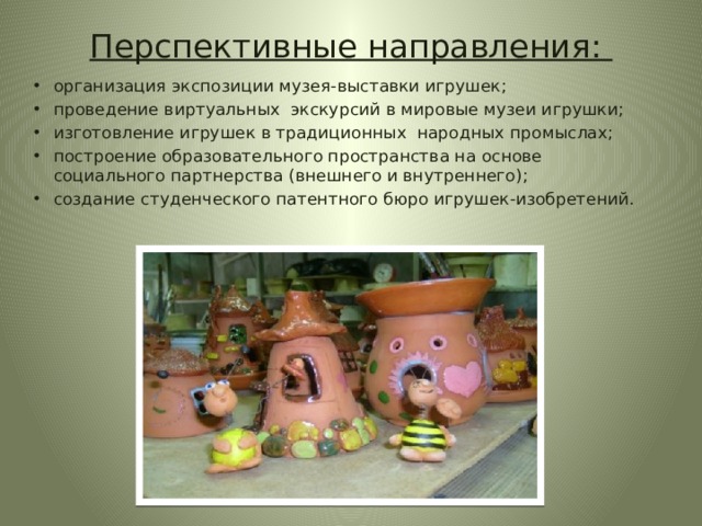 Перспективные направления: организация экспозиции музея-выставки игрушек; проведение виртуальных экскурсий в мировые музеи игрушки; изготовление игрушек в традиционных народных промыслах; построение образовательного пространства на основе социального партнерства (внешнего и внутреннего); создание студенческого патентного бюро игрушек-изобретений. 