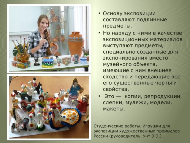 Основу экспозиции составляют подлинные предметы .   Но наряду с ними в качестве экспозиционных материалов выступают предметы, специально созданные для экспонирования вместо музейного объекта, имеющие с ним внешнее сходство и передающие все его существенные черты и свойства.  Это —  копии, репродукции, слепки, муляжи, модели, макеты.  Студенческие работы. Игрушки для экспозиции художественных промыслов России (руководитель: Унт Э.Э .) 