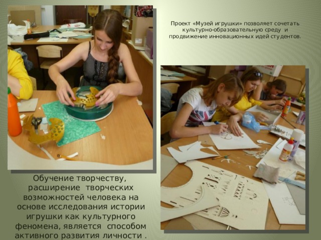  Проект «Музей игрушки» позволяет сочетать культурно-образовательную среду и продвижение инновационных идей студентов.   Обучение творчеству, расширение творческих возможностей человека на основе исследования истории игрушки как культурного феномена, является способом активного развития личности . 