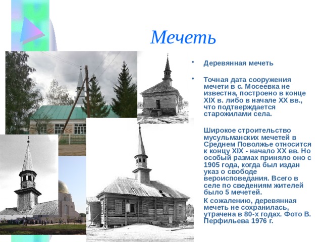 Мечеть Деревянная мечеть  Точная дата сооружения мечети в с. Мосеевка не известна, построено в конце XIX в. либо в начале XX вв., что подтверждается старожилами села.  Широкое строительство мусульманских мечетей в Среднем Поволжье относится к концу XIX - начало XX вв. Но особый размах приняло оно с 1905 года, когда был издан указ о свободе вероисповедания. Всего в селе по сведениям жителей было 5 мечетей. К сожалению, деревянная мечеть не сохранилась, утрачена в 80-х годах. Фото В. Перфильева 1976 г. 