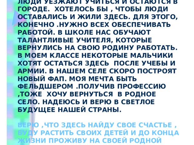 Только огорчает то, что многие люди уезжают учиться и остаются в городе. Хотелось бы , чтобы люди оставались и жили здесь. Для этого, конечно .нужно всех обеспечивать работой. В школе нас обучают талантливые учителя, которые вернулись на свою Родину работать. В моем классе некоторые мальчики хотят остаться здесь после учебы и армии. В нашем селе скоро построят новый ФАП. Моя мечта быть фельдшером .Получив профессию ,тоже хочу вернуться в родное село. Надеюсь и верю в светлое будущее нашей страны.  Верю ,что здесь найду свое счастье , буду растить своих детей и до конца жизни проживу на своей родной земле .  