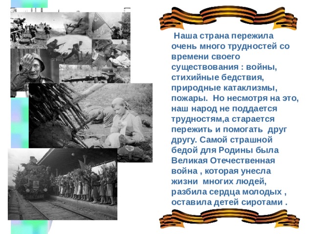  Наша страна пережила очень много трудностей со времени своего существования : войны, стихийные бедствия, природные катаклизмы, пожары. Но несмотря на это, наш народ не поддается трудностям,а старается пережить и помогать друг другу. Самой страшной бедой для Родины была Великая Отечественная война , которая унесла жизни многих людей, разбила сердца молодых , оставила детей сиротами . 