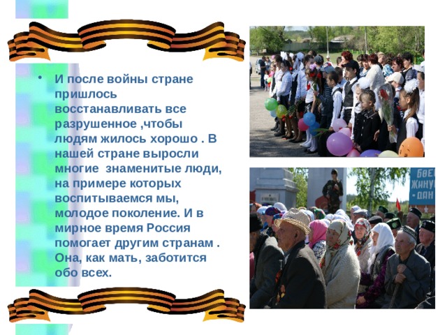   И после войны стране пришлось восстанавливать все разрушенное ,чтобы людям жилось хорошо . В нашей стране выросли многие знаменитые люди, на примере которых воспитываемся мы, молодое поколение. И в мирное время Россия помогает другим странам . Она, как мать, заботится обо всех.   