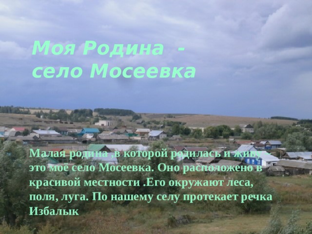 Моя Родина -  село Мосеевка       Малая родина ,в которой родилась и живу – это моё село Мосеевка. Оно расположено в красивой местности .Его окружают леса, поля, луга. По нашему селу протекает речка Избалык 