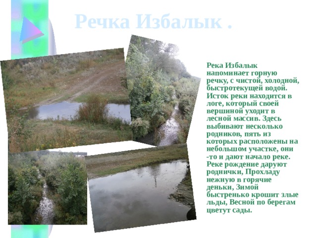 Речка Избалык . Река Избалык напоминает горную речку, с чистой, холодной, быстротекущей водой. Исток реки находится в логе, который своей вершиной уходит в лесной массив. Здесь выбивают несколько родников, пять из которых расположены на небольшом участке, они -то и дают начало реке. Реке рождение даруют роднички, Прохладу нежную в горячие деньки, Зимой быстренько крошит злые льды, Весной по берегам цветут сады. 