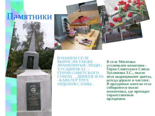 Памятники В нашем селе выросли также знаменитые люди : Хусаинов З.С .- Герой Советского Союза , Динеев Ф.Ю. –Кавалер трех орденов Славы . В селе Мосеевка установлен памятник - Героя Советского Союза Хусаинова З.С., около него выращивают цветы, всегда держат в чистоте. В праздники жители села собираются около памятника, где проходят торжественные праздники .    