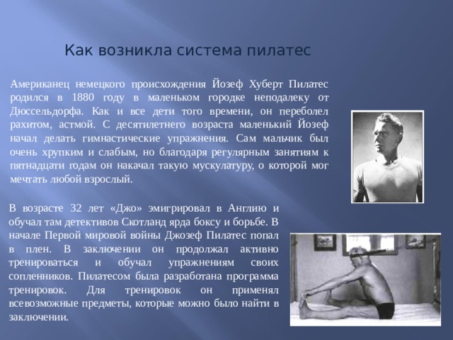 Как возникла система пилатес Американец немецкого происхождения Йозеф Хуберт Пилатес родился в 1880 году в маленьком городке неподалеку от Дюссельдорфа. Как и все дети того времени, он переболел рахитом, астмой. С десятилетнего возраста маленький Йозеф начал делать гимнастические упражнения. Сам мальчик был очень хрупким и слабым, но благодаря регулярным занятиям к пятнадцати годам он накачал такую мускулатуру, о которой мог мечтать любой взрослый. В возрасте 32 лет «Джо» эмигрировал в Англию и обучал там детективов Скотланд ярда боксу и борьбе. В начале Первой мировой войны Джозеф Пилатес попал в плен. В заключении он продолжал активно тренироваться и обучал упражнениям своих сопленников. Пилатесом была разработана программа тренировок. Для тренировок он применял всевозможные предметы, которые можно было найти в заключении. 