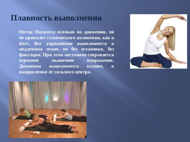 Плавность выполнения Метод Пилатеса основан на движении, он не приемлет статического положения, как в йоге. Все упражнения выполняются в медленном темпе, но без остановки, без фиксации. При этом постоянно сохраняется огромное мышечное напряжение. Движения выполняются плавно, в направлении от сильного центра. 