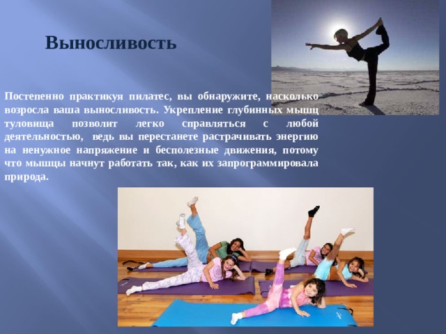 Выносливость Постепенно практикуя пилатес, вы обнаружите, насколько возросла ваша выносливость. Укрепление глубинных мышц туловища позволит легко справляться c любой деятельностью, ведь вы перестанете растрачивать энергию на ненужное напряжение и бесполезные движения, потому что мышцы начнут работать так, как их запрограммировала природа.  