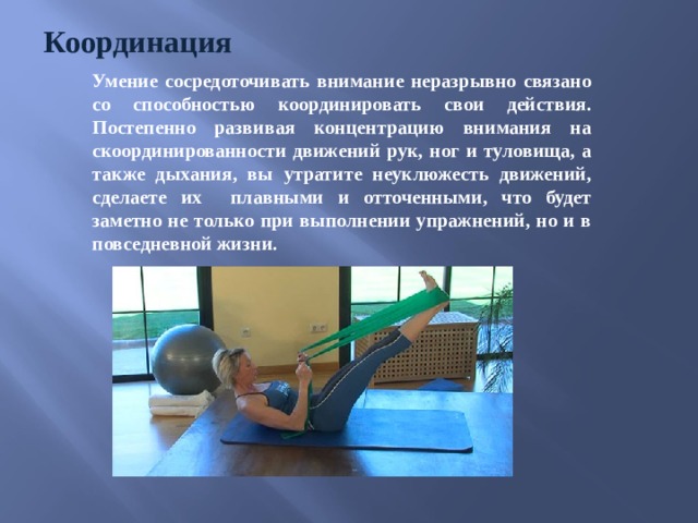 Координация Умение сосредоточивать внимание неразрывно связано со способностью координировать свои действия. Постепенно развивая концентрацию внимания на скоординированности движений рук, ног и туловища, а также дыхания, вы утратите неуклюжесть движений, сделаете их плавными и отточенными, что будет заметно не только при выполнении упражнений, но и в повседневной жизни.  