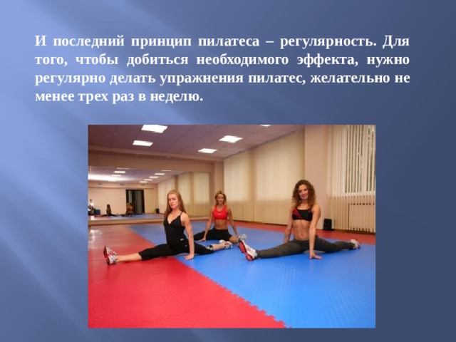 И последний принцип пилатеса – регулярность. Для того, чтобы добиться необходимого эффекта, нужно регулярно делать упражнения пилатес, желательно не менее трех раз в неделю.  