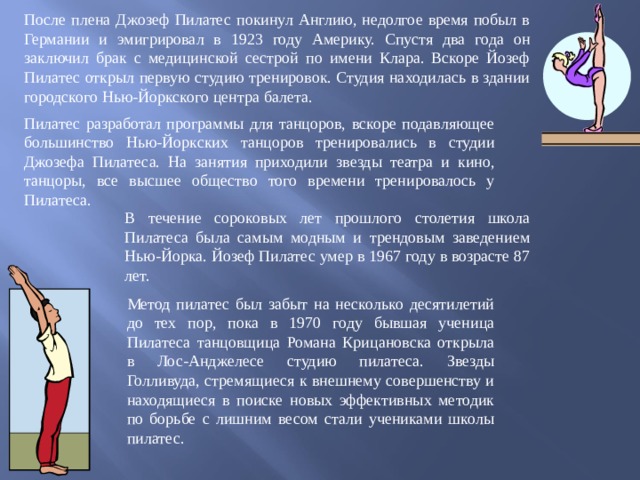 После плена Джозеф Пилатес покинул Англию, недолгое время побыл в Германии и эмигрировал в 1923 году Америку. Спустя два года он заключил брак с медицинской сестрой по имени Клара. Вскоре Йозеф Пилатес открыл первую студию тренировок. Студия находилась в здании городского Нью-Йоркского центра балета. Пилатес разработал программы для танцоров, вскоре подавляющее большинство Нью-Йоркских танцоров тренировались в студии Джозефа Пилатеса. На занятия приходили звезды театра и кино, танцоры, все высшее общество того времени тренировалось у Пилатеса. В течение сороковых лет прошлого столетия школа Пилатеса была самым модным и трендовым заведением Нью-Йорка. Йозеф Пилатес умер в 1967 году в возрасте 87 лет. Метод пилатес был забыт на несколько десятилетий до тех пор, пока в 1970 году бывшая ученица Пилатеса танцовщица Романа Крицановска открыла в Лос-Анджелесе студию пилатеса. Звезды Голливуда, стремящиеся к внешнему совершенству и находящиеся в поиске новых эффективных методик по борьбе с лишним весом стали учениками школы пилатес. 