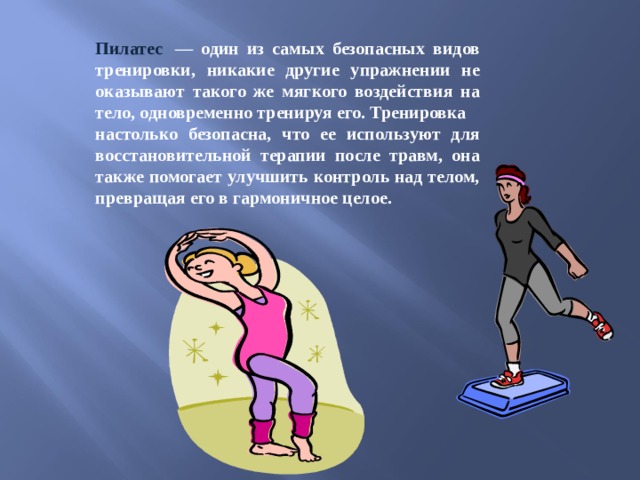 Пилатес   — один из самых безопасных видов тренировки, никакие другие упражнении не оказывают такого же мягкого воздействия на тело, одновременно тренируя его. Тренировка настолько безопасна, что ее используют для восстановительной терапии после травм, она также помогает улучшить контроль над телом, превращая его в гармоничное целое. 