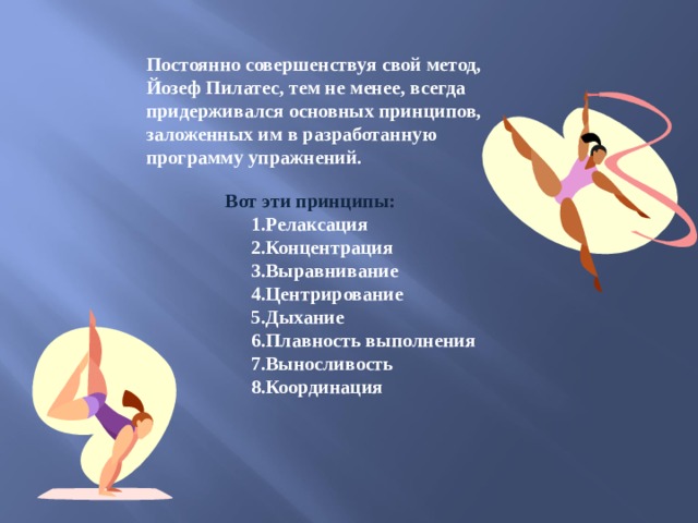 Постоянно совершенствуя свой метод, Йозеф Пилатес, тем не менее, всегда придерживался основных принципов, заложенных им в разработанную программу упражнений. Постоянно совершенствуя свой метод, Йозеф Пилатес, тем не менее, всегда придерживался основных принципов, заложенных им в разработанную программу упражнений.  Вот эти принципы: 1.Релаксация 2.Концентрация 3.Выравнивание 4.Центрирование 5.Дыхание 6.Плавность выполнения 7.Выносливость 8.Координация 1.Релаксация 2.Концентрация 3.Выравнивание 4.Центрирование 5.Дыхание 6.Плавность выполнения 7.Выносливость 8.Координация 1.Релаксация 2.Концентрация 3.Выравнивание 4.Центрирование 5.Дыхание 6.Плавность выполнения 7.Выносливость 8.Координация 1.Релаксация 2.Концентрация 3.Выравнивание 4.Центрирование 5.Дыхание 6.Плавность выполнения 7.Выносливость 8.Координация 1.Релаксация 2.Концентрация 3.Выравнивание 4.Центрирование 5.Дыхание 6.Плавность выполнения 7.Выносливость 8.Координация  