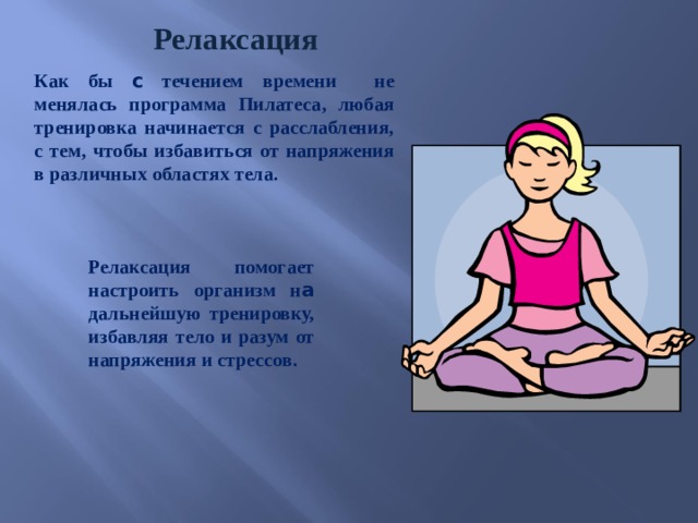 Релаксация Как бы c течением времени не менялась программа Пилатеса, любая тренировка начинается с расслабления, с тем, чтобы избавиться от напряжения в различных областях тела. Релаксация помогает настроить организм н а дальнейшую тренировку, избавляя тело и разум от напряжения и стрессов. 