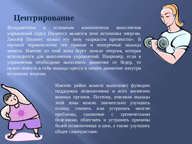 Центрирование Фундаментом и основным компонентом выполнения упражнений курса Пилатеса является зона источника энергии. Джозеф Пилатес назвал эту зону «каркасом прочности». В научной терминологии это прямые и поперечные мышцы живота. Именно из этой зоны берет начало энергия, которая используется для выполнения упражнений. Например, если в упражнении необходимо выполнить движение от бедер, то нужно втянуть в себя мышцы пресса и начать движение изнутри источника энергии. Именно район живота выполняет функцию поддержки позвоночника и всех жизненно важных органов. Поэтому, втягивая мышцы этой зоны можно значительно улучшить осанку, снизить или устранить многие проблемы, связанные с хроническими болезнями, облегчить и устранить причины болей позвоночника и шеи, а также улучшить общее самочувствие. 