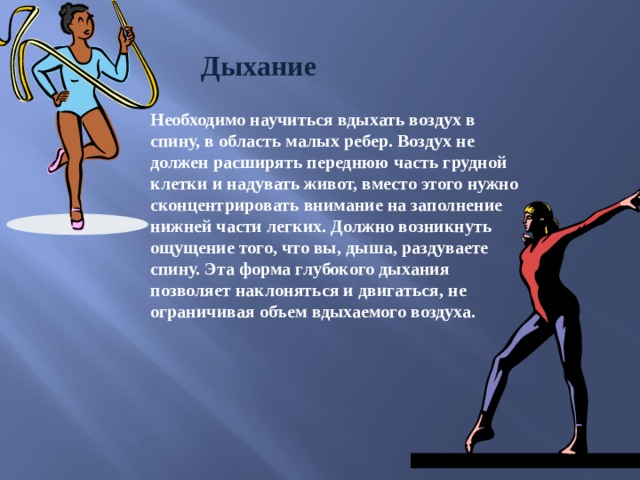 Дыхание Необходимо научиться вдыхать воздух в спину, в область малых ребер. Воздух не должен расширять переднюю часть грудной клетки и надувать живот, вместо этого нужно сконцентрировать внимание на заполнение нижней части легких. Должно возникнуть ощущение того, что вы, дыша, раздуваете спину. Эта форма глубокого дыхания позволяет наклоняться и двигаться, не ограничивая объем вдыхаемого воздуха. 