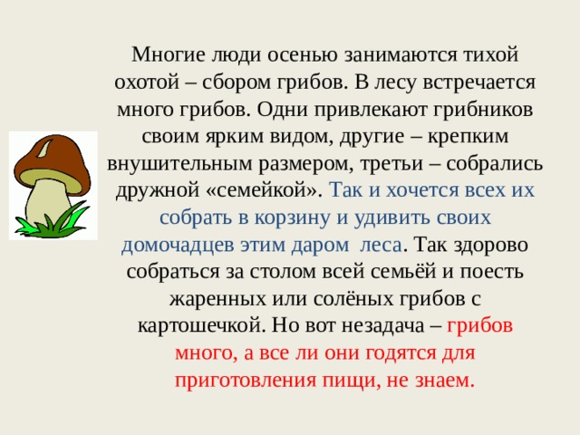 Многие люди осенью занимаются тихой охотой – сбором грибов. В лесу встречается много грибов. Одни привлекают грибников своим ярким видом, другие – крепким внушительным размером, третьи – собрались дружной «семейкой». Так и хочется всех их собрать в корзину и удивить своих домочадцев этим даром леса . Так здорово собраться за столом всей семьёй и поесть жаренных или солёных грибов с картошечкой. Но вот незадача – грибов много, а все ли они годятся для приготовления пищи, не знаем. 