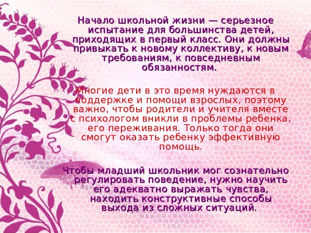Начало школьной жизни — серьезное испытание для большинства детей, приходящих в первый класс. Они должны привыкать к новому коллективу, к новым требованиям, к повседневным обязанностям.  Многие дети в это время нуждаются в поддержке и помощи взрослых, поэтому важно, чтобы родители и учителя вместе с психологом вникли в проблемы ребенка, его переживания. Только тогда они смогут оказать ребенку эффективную помощь.  Чтобы младший школьник мог сознательно регулировать поведение, нужно научить его адекватно выражать чувства, находить конструктивные способы выхода из сложных ситуаций. 