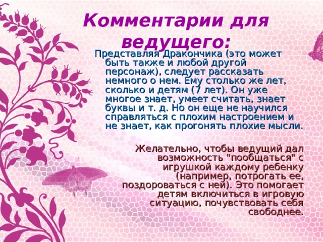 Комментарии для ведущего: Представляя Дракончика (это может быть также и любой другой персонаж), следует рассказать немного о нем. Ему столько же лет, сколько и детям (7 лет). Он уже многое знает, умеет считать, знает буквы и т. д. Но он еще не научился справляться с плохим настроением и не знает, как прогонять плохие мысли.  Желательно, чтобы ведущий дал возможность 