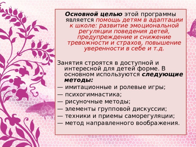 Основной целью этой программы является помощь детям в адаптации к школе: развитие эмоциональной регуляции поведения детей, предупреждение и снижение тревожности и страхов, повышение уверенности в себе и т.д.  Занятия строятся в доступной и интересной для детей форме. В основном используются следующие методы: — имитационные и ролевые игры; — психогимнастика; — рисуночные методы; — элементы групповой дискуссии; — техники и приемы саморегуляции; — метод направленного воображения.   