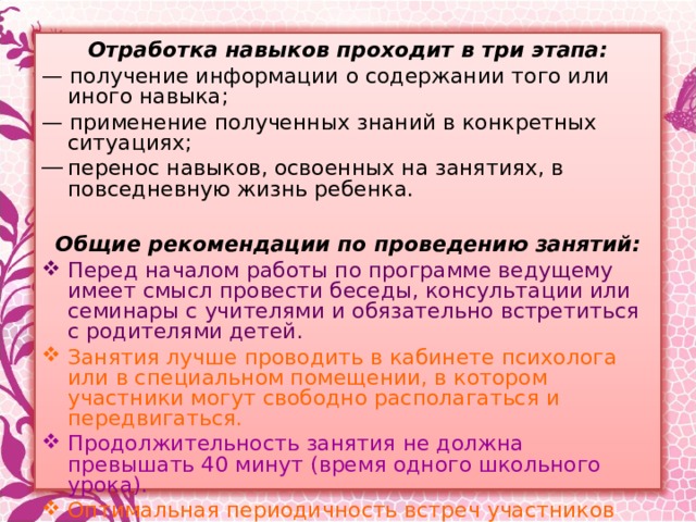 Отработка навыков проходит в три этапа: — получение информации о содержании того или иного навыка; — применение полученных знаний в конкретных ситуациях; перенос навыков, освоенных на занятиях, в повседневную жизнь ребенка.   Общие рекомендации по проведению занятий: Перед началом работы по программе ведущему имеет смысл провести беседы, консультации или семинары с учителями и обязательно встретиться с родителями детей. Занятия лучше проводить в кабинете психолога или в специальном помещении, в котором участники могут свободно располагаться и передвигаться. Продолжительность занятия не должна превышать 40 минут (время одного школьного урока). Оптимальная периодичность встреч участников программы — 1-2 раза в неделю. Программа рассчитана на работу в группе из 10-12 человек, поэтому рекомендуется делить учебный класс на подгруппы.   
