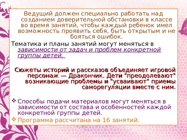Ведущий должен специально работать над созданием доверительной обстановки в классе во время занятий, чтобы каждый ребенок имел возможность проявить себя, быть открытым и не бояться ошибок. Тематика и планы занятий могут меняться в зависимости от задач и проблем конкретной группы детей.  Сюжеты историй и рассказов объединяет игровой персонаж — Дракончик. Дети 