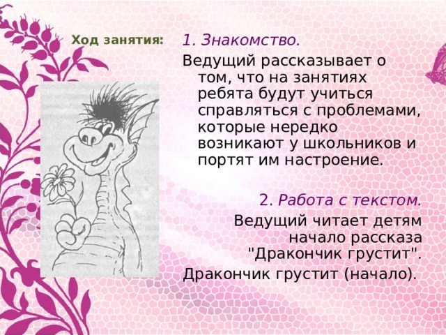 Ход занятия: 1. Знакомство. Ведущий рассказывает о том, что на занятиях ребята будут учиться справляться с проблемами, которые нередко возникают у школьников и портят им настроение. 2. Работа с текстом. Ведущий читает детям начало рассказа 