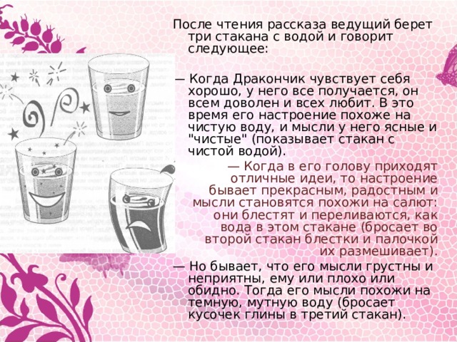 После чтения рассказа ведущий берет три стакана с водой и говорит следующее:  — Когда Дракончик чувствует себя хорошо, у него все получается, он всем доволен и всех любит. В это время его настроение похоже на чистую воду, и мысли у него ясные и 