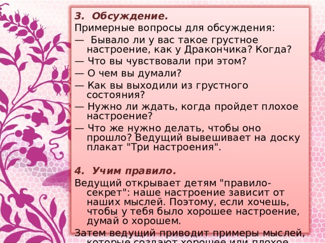 3. Обсуждение. Примерные вопросы для обсуждения: — Бывало ли у вас такое грустное настроение, как у Дракончика? Когда? — Что вы чувствовали при этом? — О чем вы думали? — Как вы выходили из грустного состояния? — Нужно ли ждать, когда пройдет плохое настроение? — Что же нужно делать, чтобы оно прошло? Ведущий вывешивает на доску плакат 