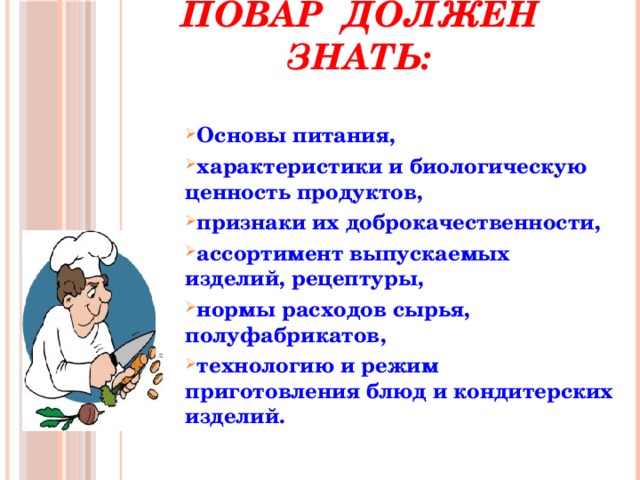 Повар должен знать:    Основы питания, характеристики и биологическую ценность продуктов, признаки их доброкачественности, ассортимент выпускаемых изделий, рецептуры, нормы расходов сырья, полуфабрикатов, технологию и режим приготовления блюд и кондитерских изделий.  