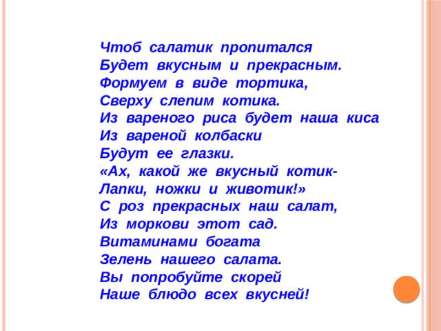 Чтоб салатик пропитался  Будет вкусным и прекрасным.  Формуем в виде тортика,  Сверху слепим котика.  Из вареного риса будет наша киса  Из вареной колбаски  Будут ее глазки.  «Ах, какой же вкусный котик-  Лапки, ножки и животик!»  С роз прекрасных наш салат,  Из моркови этот сад.  Витаминами богата  Зелень нашего салата.  Вы попробуйте скорей  Наше блюдо всех вкусней! 