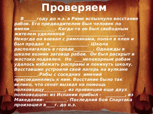 Проверяем          В______году до н.э. в Риме вспыхнуло восстание рабов. Его предводителем был человек по имени____________. Когда-то он был свободным жителем удаленной ___________________________. Некогда он воевал с римлянами, попал в плен и был продан в__________________. Школа располагалась в городе_________. Однажды в школе возник заговор рабов. Он был раскрыт и жестоко подавлен. Но ____непокорным рабам удалось избежать расправы и покинуть школу. Восставшие устроили свой лагерь на вулкане ___________.Рабы с соседних имений присоединялись к ним. Восстание было так велико, что сенат вызвал на помощь полководцу__________, из провинций еще двух полководцев: из Испании прибыл - _________, из Македонии- __________. Последний бой Спартака произошел в____г. до н.э.  Красс; Капуя; 70; Везувий; гладиаторы; 71 г. до н.э.; Помпей; провинции Фракии; 73 г. до н.э.; Спартак; Лукулл.  