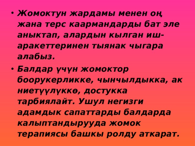 Жомоктун жардамы менен оң жана терс каармандарды бат эле аныктап, алардын кылган иш-аракеттеринен тыянак чыгара алабыз. Балдар үчүн жомоктор боорукерликке, чынчылдыкка, ак ниетүүлүккө, достукка тарбиялайт. Ушул негизги адамдык сапаттарды балдарда калыптандырууда жомок терапиясы башкы ролду аткарат. 