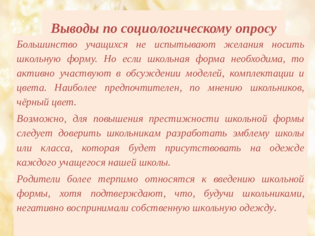 Выводы по социологическому опросу   Большинство учащихся не испытывают желания носить школьную форму. Но если школьная форма необходима, то активно участвуют в обсуждении моделей, комплектации и цвета. Наиболее предпочтителен, по мнению школьников, чёрный цвет. Возможно, для повышения престижности школьной формы следует доверить школьникам разработать эмблему школы или класса, которая будет присутствовать на одежде каждого учащегося нашей школы. Родители более терпимо относятся к введению школьной формы, хотя подтверждают, что, будучи школьниками, негативно воспринимали собственную школьную одежду . 