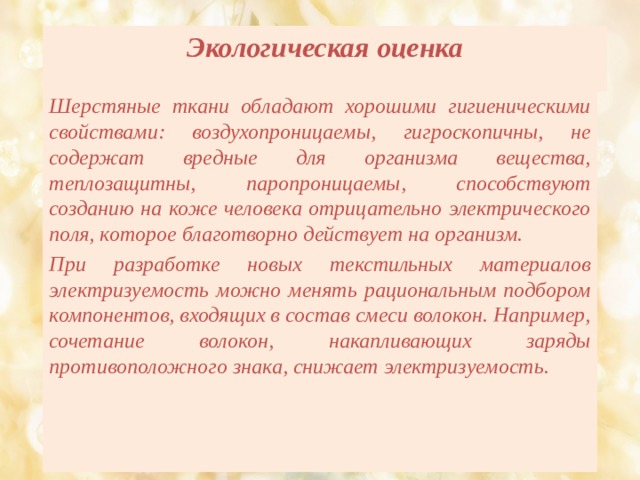   Экологическая оценка     Шерстяные ткани обладают хорошими гигиеническими свойствами: воздухопроницаемы, гигроскопичны, не содержат вредные для организма вещества, теплозащитны, паропроницаемы, способствуют созданию на коже человека отрицательно электрического поля, которое благотворно действует на организм. При разработке новых текстильных материалов электризуемость можно менять рациональным подбором компонентов, входящих в состав смеси волокон. Например, сочетание волокон, накапливающих заряды противоположного знака, снижает электризуемость. 