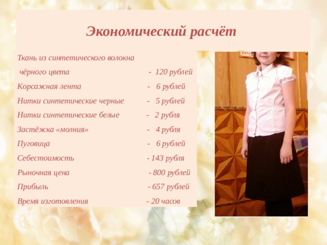 Экономический расчёт Ткань из синтетического волокна  чёрного цвета - 120 рублей Корсажная лента - 6 рублей Нитки синтетические черные - 5 рублей Нитки синтетические белые - 2 рубля Застёжка «молния» - 4 рубля Пуговица - 6 рублей  Себестоимость - 143 рубля Рыночная цена - 800 рублей Прибыль - 657 рублей Время изготовления - 20 часов 
