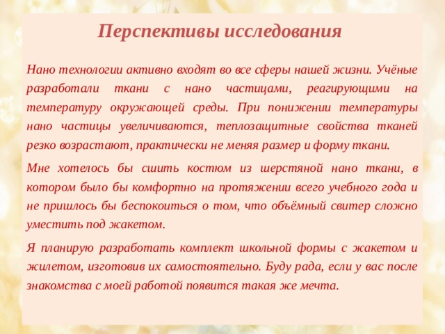 Перспективы исследования   Нано технологии активно входят во все сферы нашей жизни. Учёные разработали ткани с нано частицами, реагирующими на температуру окружающей среды. При понижении температуры нано частицы увеличиваются, теплозащитные свойства тканей резко возрастают, практически не меняя размер и форму ткани. Мне хотелось бы сшить костюм из шерстяной нано ткани, в котором было бы комфортно на протяжении всего учебного года и не пришлось бы беспокоиться о том, что объёмный свитер сложно уместить под жакетом. Я планирую разработать комплект школьной формы с жакетом и жилетом, изготовив их самостоятельно. Буду рада, если у вас после знакомства с моей работой появится такая же мечта.  
