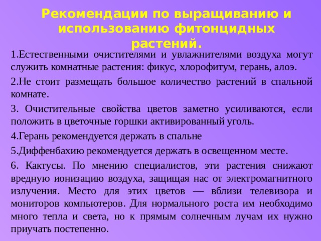 Рекомендации по выращиванию и использованию фитонцидных растений.   1.Естественными очистителями и увлажнителями воздуха могут служить комнатные растения: фикус, хлорофитум, герань, алоэ. 2.Не стоит размещать большое количество растений в спальной комнате. 3. Очистительные свойства цветов заметно усиливаются, если положить в цветочные горшки активированный уголь. 4.Герань рекомендуется держать в спальне 5.Диффенбахию рекомендуется держать в освещенном месте. 6. Кактусы. По мнению специалистов, эти растения снижают вредную ионизацию воздуха, защищая нас от электромагнитного излучения. Место для этих цветов — вблизи телевизора и мониторов компьютеров. Для нормального роста им необходимо много тепла и света, но к прямым солнечным лучам их нужно приучать постепенно. 