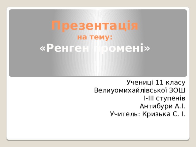 Презентація  на тему:  «Ренген промені» Учениці 11 класу Велиуомихайлівської ЗОШ І-ІІІ ступенів Антибури А.І. Учитель: Кризька С. І. 