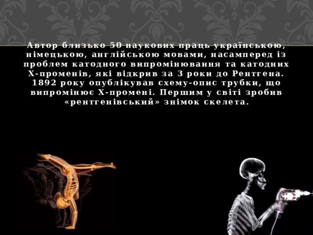 Автор близько 50 наукових праць українською, німецькою, англійською мовами, насамперед із проблем катодного випромінювання та катодних Х-променів, які відкрив за 3 роки до Рентгена. 1892 року опублікував схему-опис трубки, що випромінює Х-промені. Першим у світі зробив «рентгенівський» знімок скелета. 