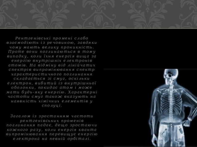Рентгенівські промені слабо взаємодіють із речовиною, завдяки чому мають велику проникність. Проте вони поглинаються в тому випадку, коли їхня енергія вища за енергію внутрішніх електронів атомів. На відміну від лінійчатих спектрів випромінювання спектр характеристичного поглинання складається зі смуг, оскільки електрон, вибитий із внутрішньої оболонки, покидає атом і може мати будь-яку енергію. Характерні частоти смуг також вказують на наявність хімічних елементів у сполуці.  Загалом із зростанням частоти рентгенівських променів поглинання падає, дещо зростаючи кожного разу, коли енергія кванта випромінювання перевищує енергію електрона на певній орбіталі. 