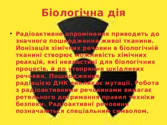Біологічна дія   Радіоактивне опромінення приводить до значного пошкодження живої тканини. Йонізація хімічних речовин в біологічній тканині створює можливість хімічних реакцій, які невластиві для біологічних процесів, й до утворення шкідливих речовин. Пошкодження радіацією ДНК викликає мутації. Робота з радіоактивними речовинами вимагає ретельного дотримання правил техніки безпеки. Радіоактивні речовини позначаються спеціальним символом. 