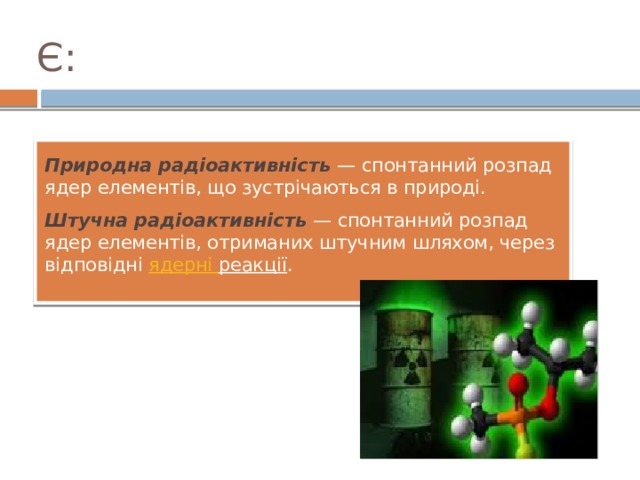 Є: Природна радіоактивність   — спонтанний розпад ядер елементів, що зустрічаються в природі. Штучна радіоактивність   — спонтанний розпад ядер елементів, отриманих штучним шляхом, через відповідні  ядерні  реакції . 