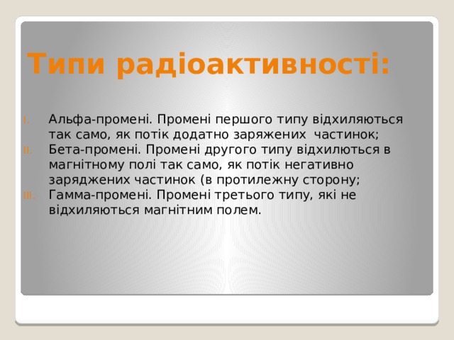 Типи радіоактивності: Альфа-промені. Промені першого типу відхиляються так само, як потік додатно заряжених  частинок; Бета-промені. Промені другого типу відхилються в магнітному полі так само, як потік негативно заряджених частинок (в протилежну сторону; Гамма-промені. Промені третього типу, які не відхиляються магнітним полем. 